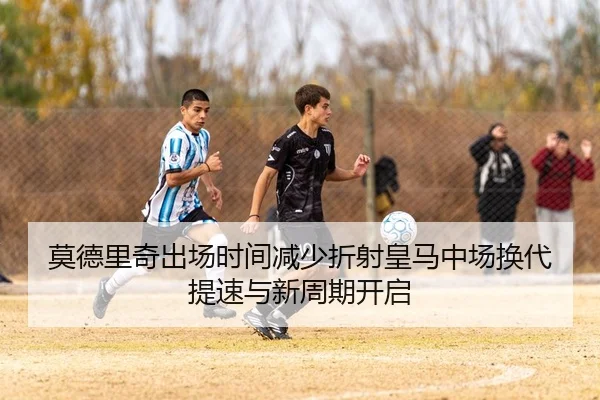 莫德里奇出场时间减少折射皇马中场换代提速与新周期开启