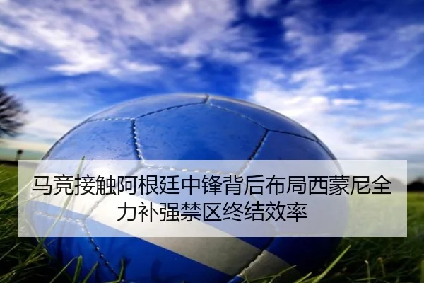 马竞接触阿根廷中锋背后布局西蒙尼全力补强禁区终结效率